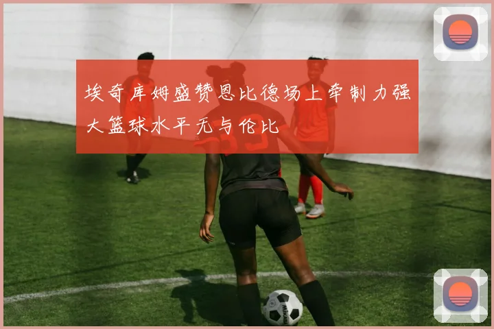 埃奇库姆盛赞恩比德场上牵制力强大篮球水平无与伦比