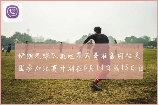 伊朗足球队抵达墨西哥准备前往美国参加比赛计划在6月14日或15日出发