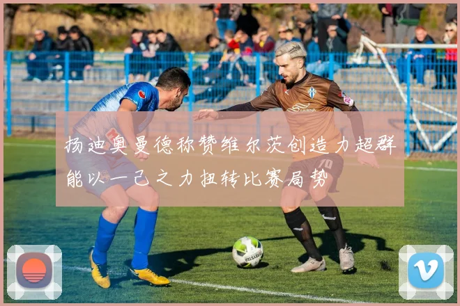 扬迪奥曼德称赞维尔茨创造力超群能以一己之力扭转比赛局势