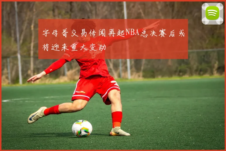 字母哥交易传闻再起NBA总决赛后或将迎来重大变动
