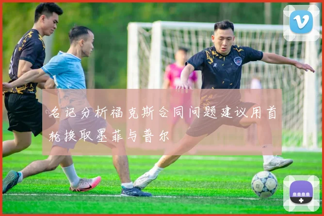 名记分析福克斯合同问题建议用首轮换取墨菲与普尔