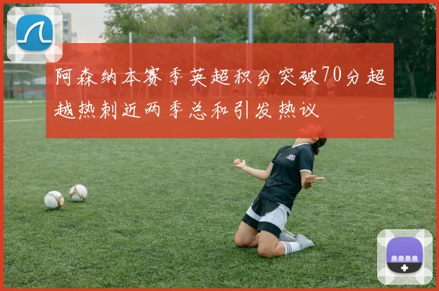 阿森纳本赛季英超积分突破70分超越热刺近两季总和引发热议
