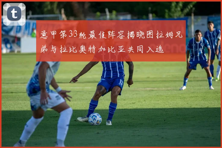 意甲第33轮最佳阵容揭晓图拉姆兄弟与拉比奥特加比亚共同入选