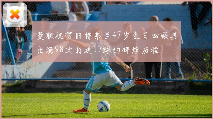 曼联祝贺旧将弗兰47岁生日回顾其出场98次打进17球的辉煌历程