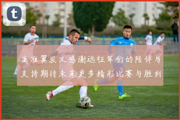 高准翼发文感谢远征军们的陪伴与支持期待未来更多精彩比赛与胜利