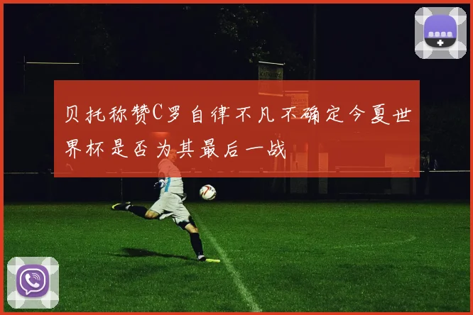 贝托称赞C罗自律不凡不确定今夏世界杯是否为其最后一战