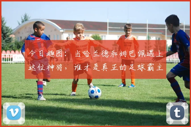 今日趣图：当哈兰德和姆巴佩遇上这位神将，谁才是真正的足球霸主