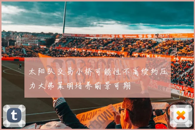 太阳队交易小桥可能性不高续约压力大弗莱明培养前景可期