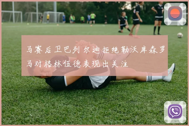 马赛后卫巴列尔迪拒绝勒沃库森罗马对格林伍德表现出关注
