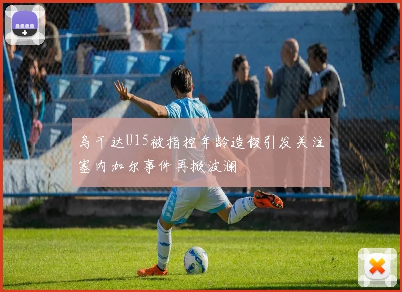 乌干达U15被指控年龄造假引发关注塞内加尔事件再掀波澜