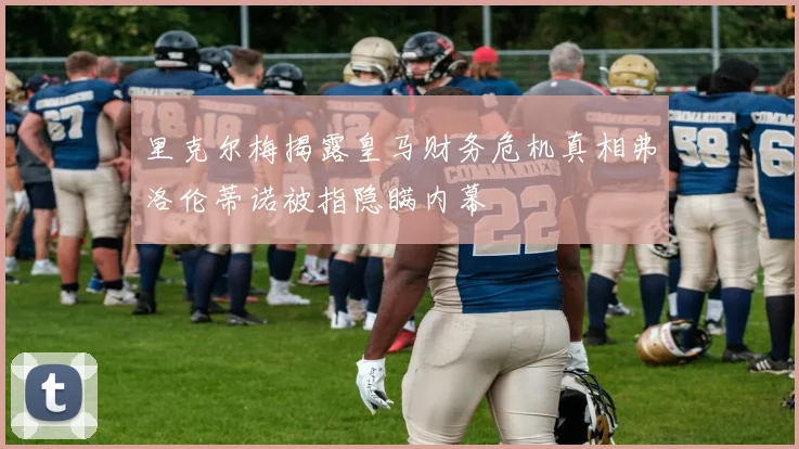 里克尔梅揭露皇马财务危机真相弗洛伦蒂诺被指隐瞒内幕