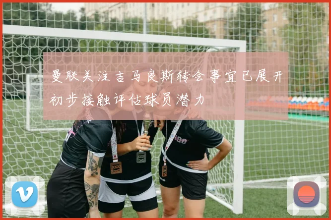 曼联关注吉马良斯转会事宜已展开初步接触评估球员潜力