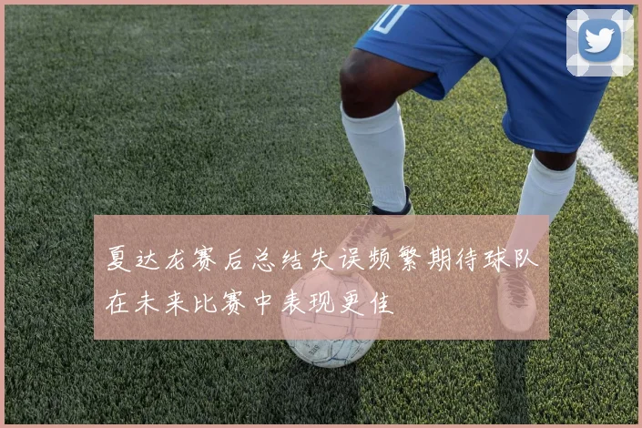 夏达龙赛后总结失误频繁期待球队在未来比赛中表现更佳
