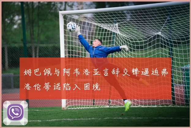 姆巴佩与阿韦洛亚言辞交锋逼迫弗洛伦蒂诺陷入困境