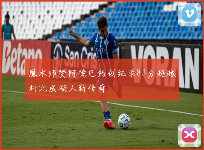 魔术师赞阿德巴约创纪录83分超越科比成湖人新传奇