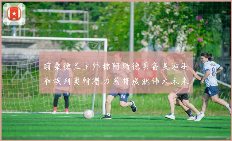 前桑德兰主帅称阿玛德具备麦迪逊和埃利奥特潜力或将成就伟大未来