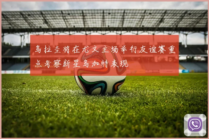乌拉圭将在尤文主场举行友谊赛重点考察新星乌加特表现