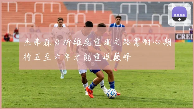 杰弗森分析雄鹿重建之路需耐心期待五至六年才能重返巅峰