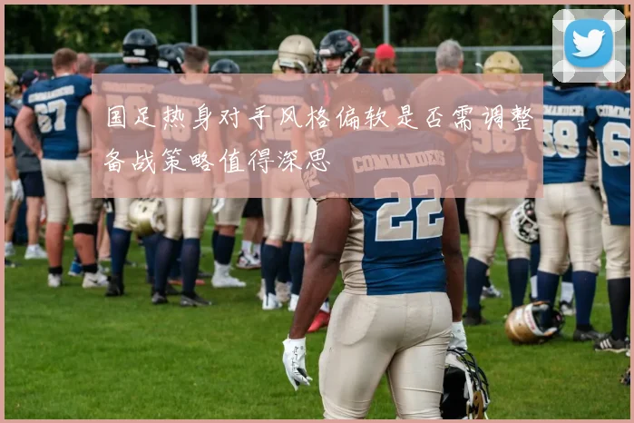 国足热身对手风格偏软是否需调整备战策略值得深思