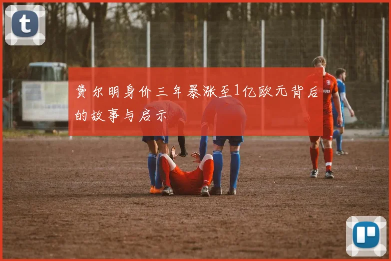 费尔明身价三年暴涨至1亿欧元背后的故事与启示