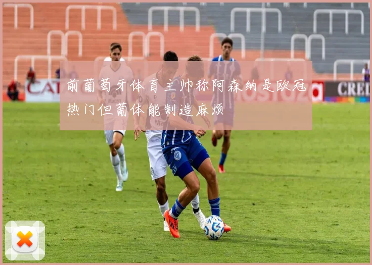 前葡萄牙体育主帅称阿森纳是欧冠热门但葡体能制造麻烦